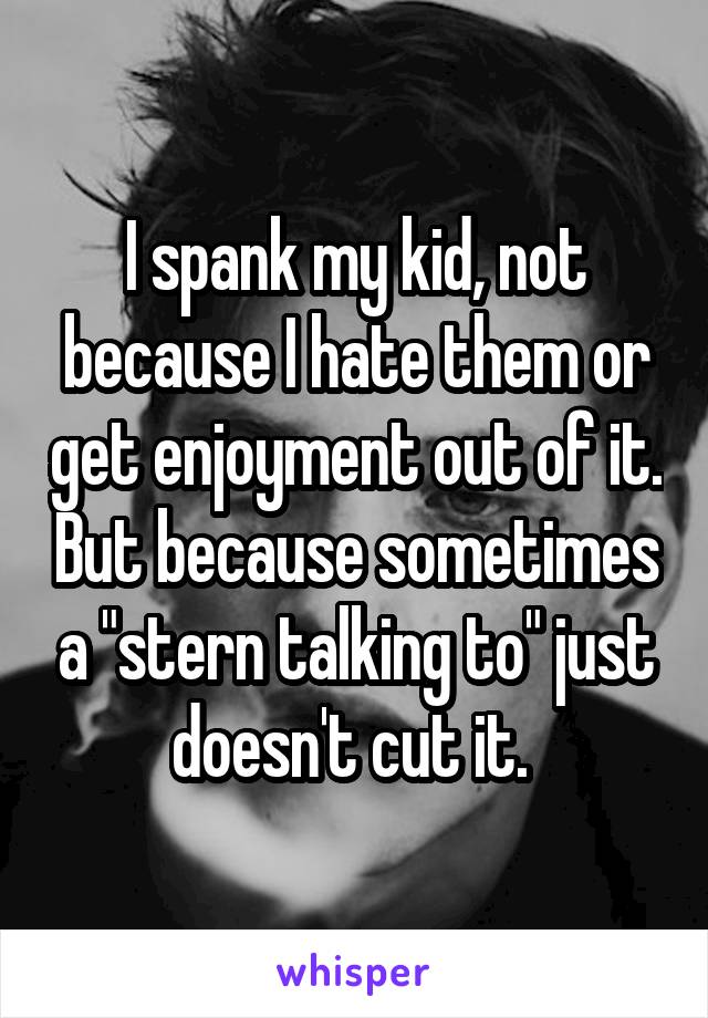 I spank my kid, not because I hate them or get enjoyment out of it. But because sometimes a "stern talking to" just doesn't cut it. 