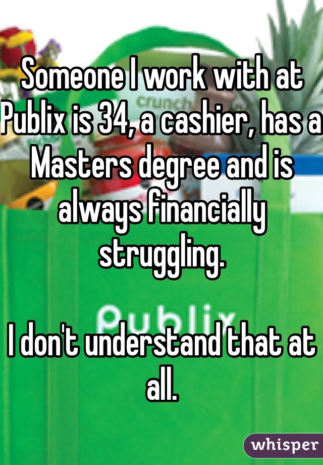Someone I work with at Publix is 34, a cashier, has a Masters degree and is always financially struggling. 

I don't understand that at all.
