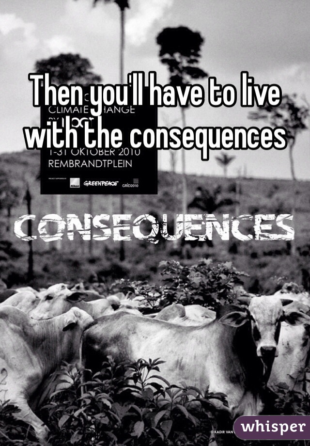 Then you'll have to live with the consequences