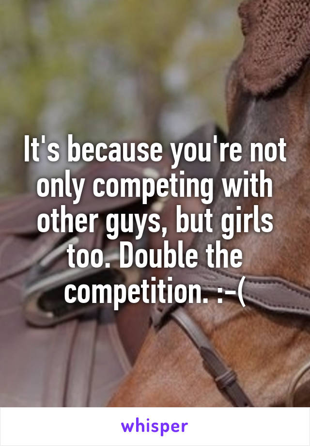 It's because you're not only competing with other guys, but girls too. Double the competition. :-(