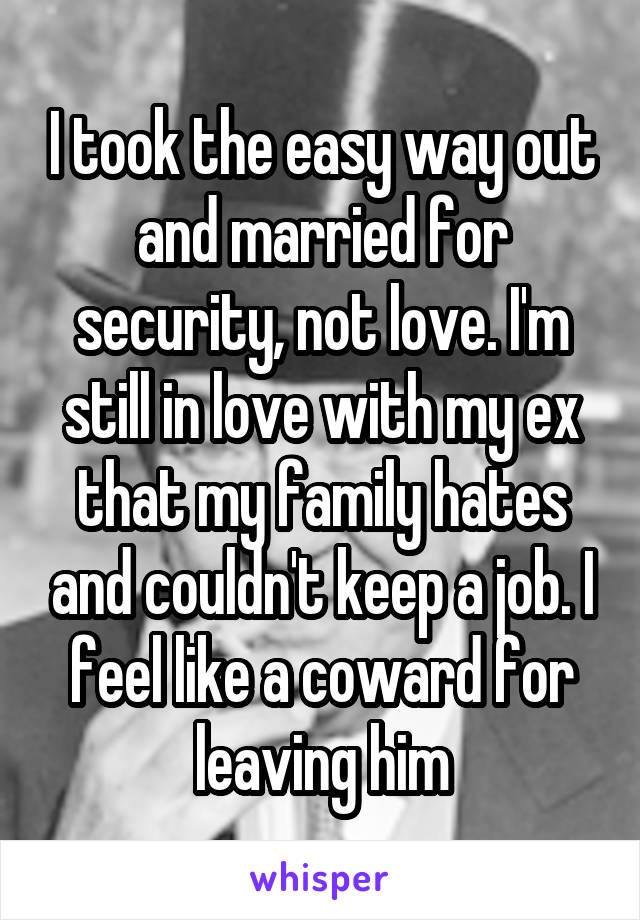 I took the easy way out and married for security, not love. I'm still in love with my ex that my family hates and couldn't keep a job. I feel like a coward for leaving him