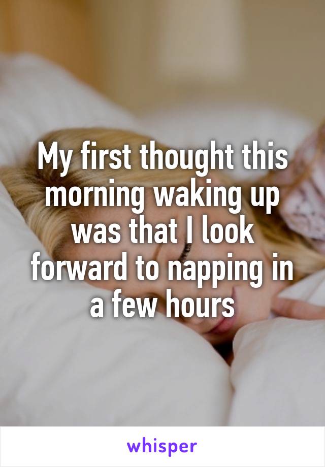 My first thought this morning waking up was that I look forward to napping in a few hours