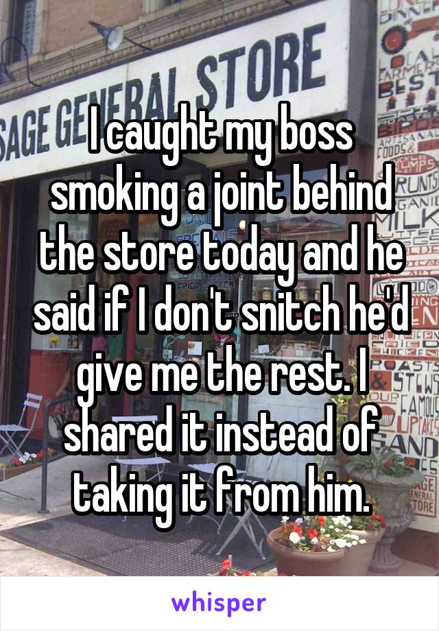 I caught my boss smoking a joint behind the store today and he said if I don't snitch he'd give me the rest. I shared it instead of taking it from him.