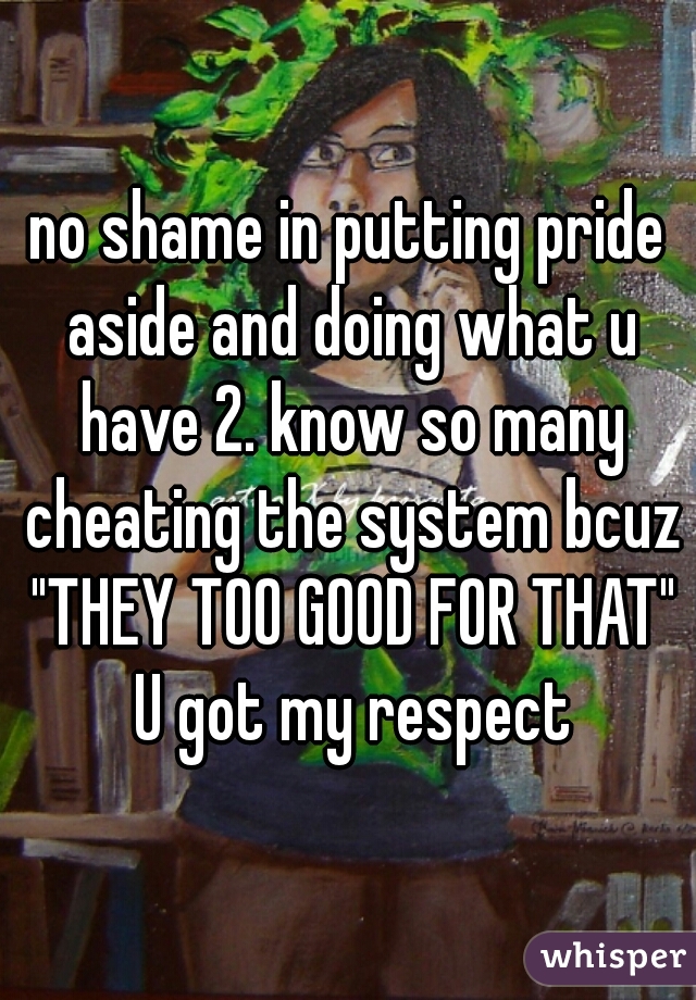 no shame in putting pride aside and doing what u have 2. know so many cheating the system bcuz "THEY TOO GOOD FOR THAT" U got my respect