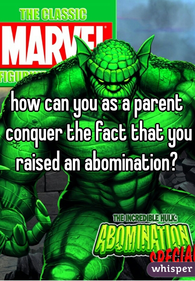 how can you as a parent conquer the fact that you raised an abomination? 