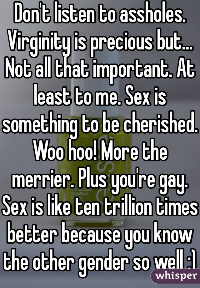Don't listen to assholes. Virginity is precious but... Not all that important. At least to me. Sex is something to be cherished. Woo hoo! More the merrier. Plus you're gay. Sex is like ten trillion times better because you know the other gender so well ;) double woop. 