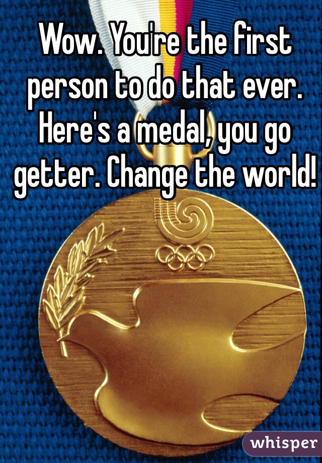Wow. You're the first person to do that ever. Here's a medal, you go getter. Change the world!