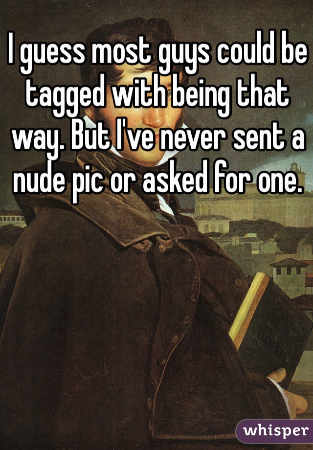 I guess most guys could be tagged with being that way. But I've never sent a nude pic or asked for one. 