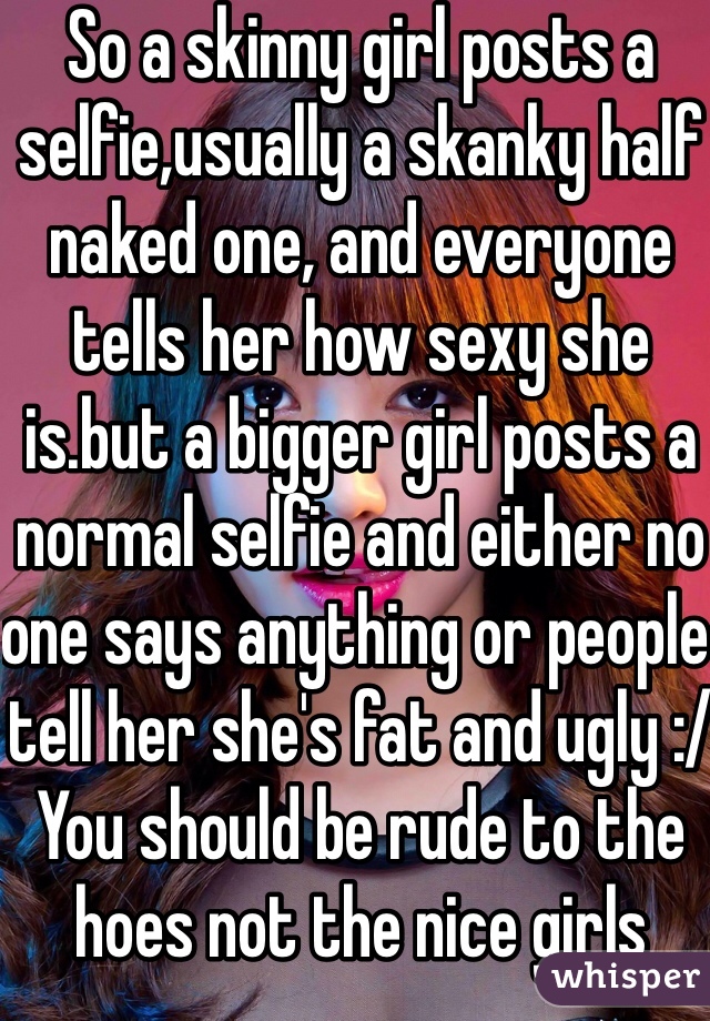 So a skinny girl posts a selfie,usually a skanky half naked one, and everyone tells her how sexy she is.but a bigger girl posts a normal selfie and either no one says anything or people tell her she's fat and ugly :/ You should be rude to the hoes not the nice girls 
