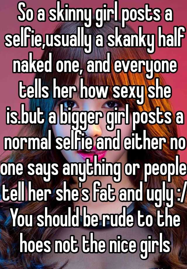 So a skinny girl posts a selfie,usually a skanky half naked one, and everyone tells her how sexy she is.but a bigger girl posts a normal selfie and either no one says anything or people tell her she's fat and ugly :/ You should be rude to the hoes not the nice girls 
