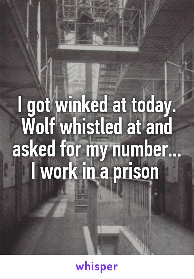 I got winked at today. Wolf whistled at and asked for my number... I work in a prison 