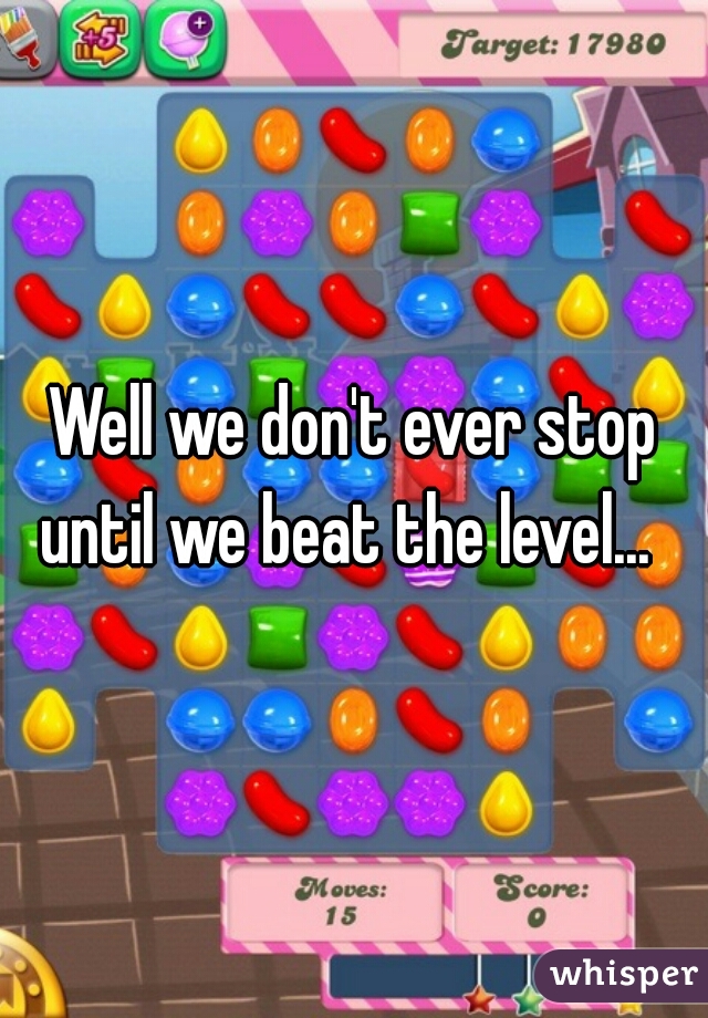 Well we don't ever stop until we beat the level...  
