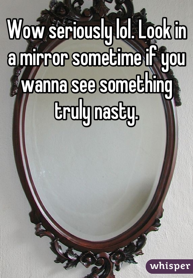 Wow seriously lol. Look in a mirror sometime if you wanna see something truly nasty.