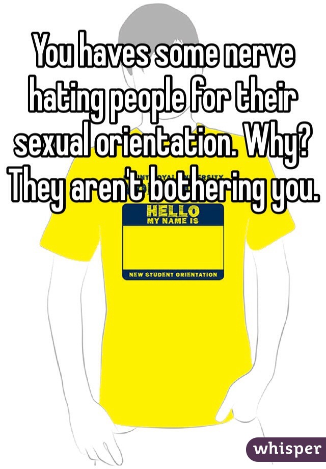 You haves some nerve hating people for their sexual orientation. Why? They aren't bothering you.