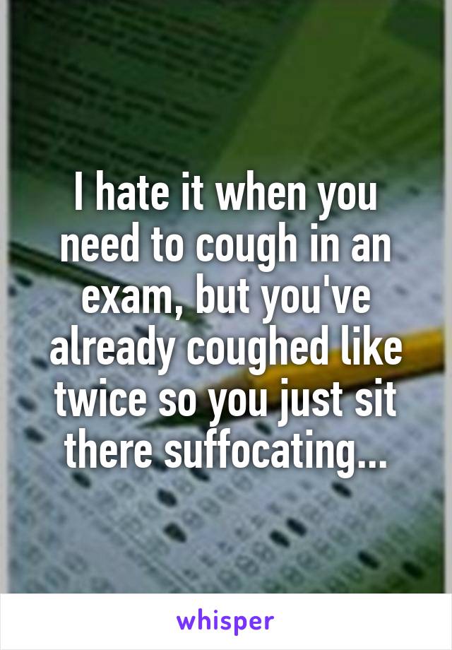 I hate it when you need to cough in an exam, but you've already coughed like twice so you just sit there suffocating...