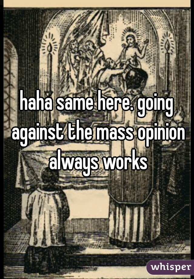 haha same here. going against the mass opinion always works