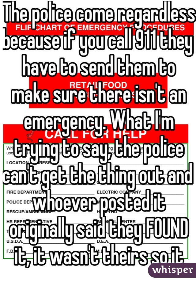 The police come regardless because if you call 911 they have to send them to make sure there isn't an emergency. What I'm trying to say, the police can't get the thing out and whoever posted it originally said they FOUND it, it wasn't theirs so it would be taking to a shelter anyway.