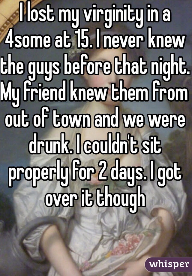 I lost my virginity in a 4some at 15. I never knew the guys before that night. My friend knew them from out of town and we were drunk. I couldn't sit properly for 2 days. I got over it though