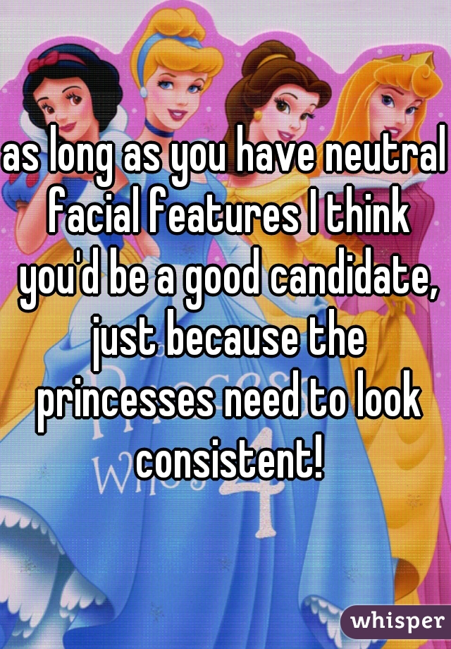 as long as you have neutral facial features I think you'd be a good candidate, just because the princesses need to look consistent!