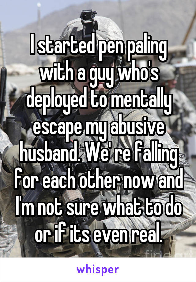 I started pen paling with a guy who's deployed to mentally escape my abusive husband. We' re falling for each other now and I'm not sure what to do or if its even real.