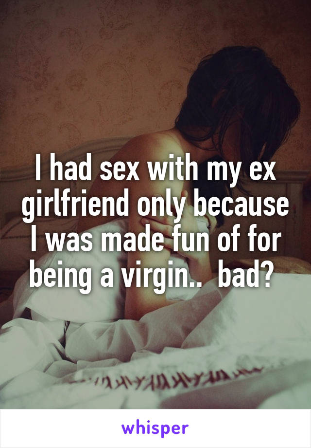 I had sex with my ex girlfriend only because I was made fun of for being a virgin..  bad? 