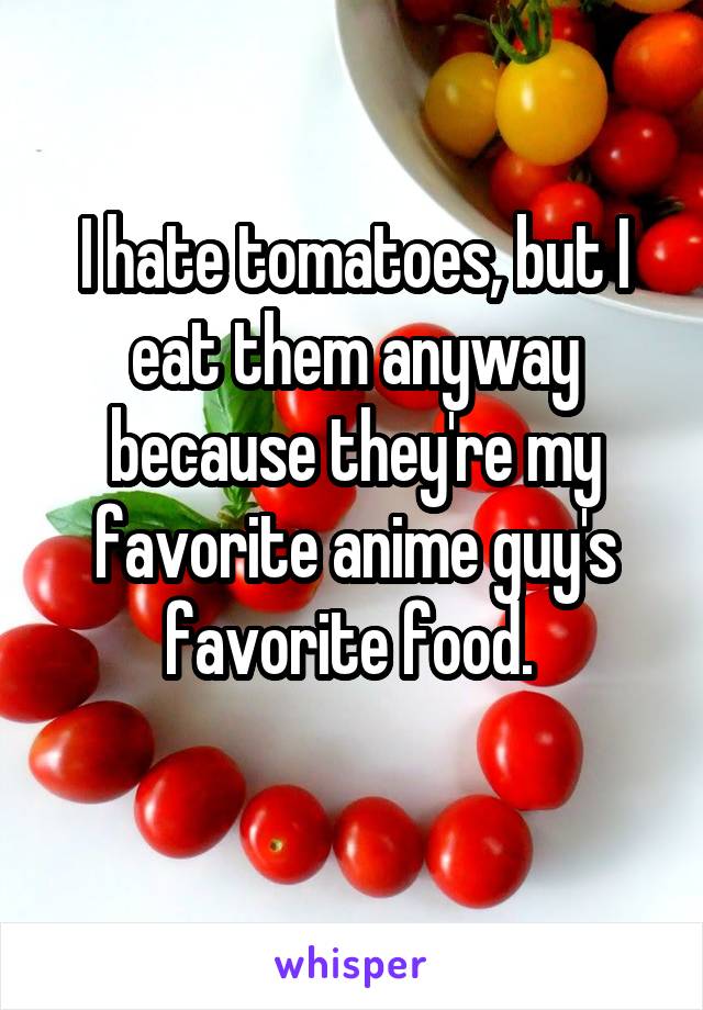 I hate tomatoes, but I eat them anyway because they're my favorite anime guy's favorite food. 
