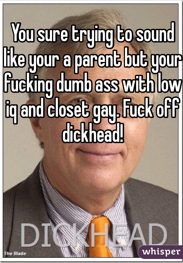 You sure trying to sound like your a parent but your fucking dumb ass with low iq and closet gay. Fuck off  dickhead!