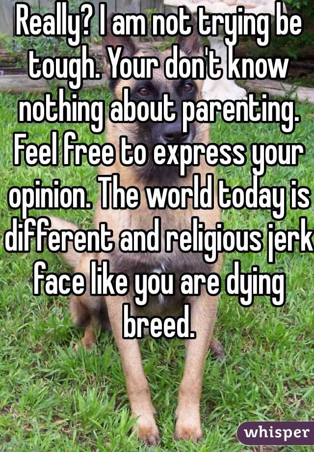 Really? I am not trying be tough. Your don't know nothing about parenting. Feel free to express your opinion. The world today is different and religious jerk face like you are dying breed. 