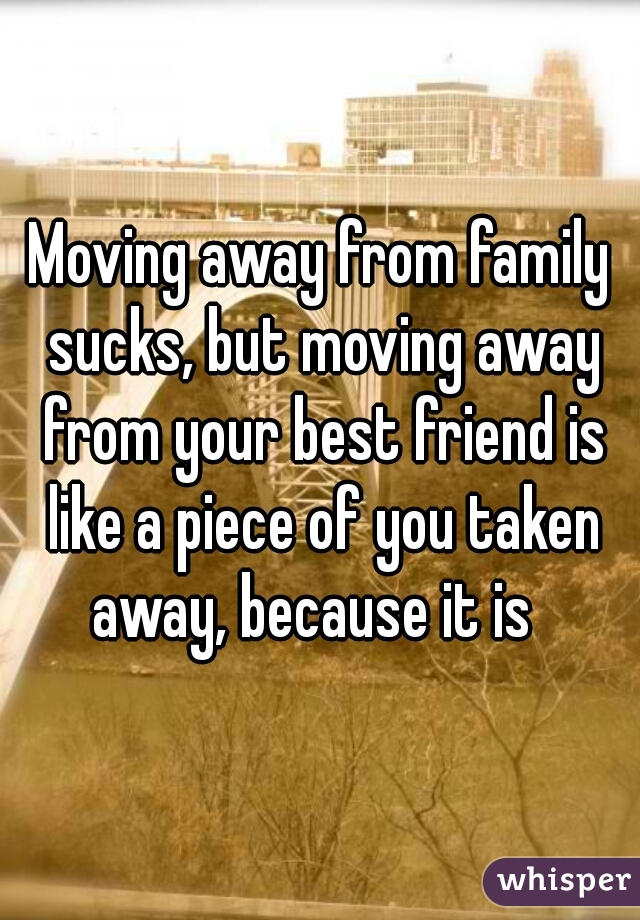 Moving away from family sucks, but moving away from your best friend is like a piece of you taken away, because it is  