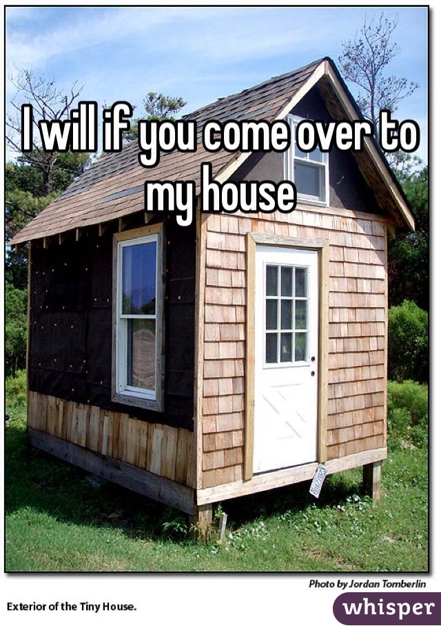 I will if you come over to my house