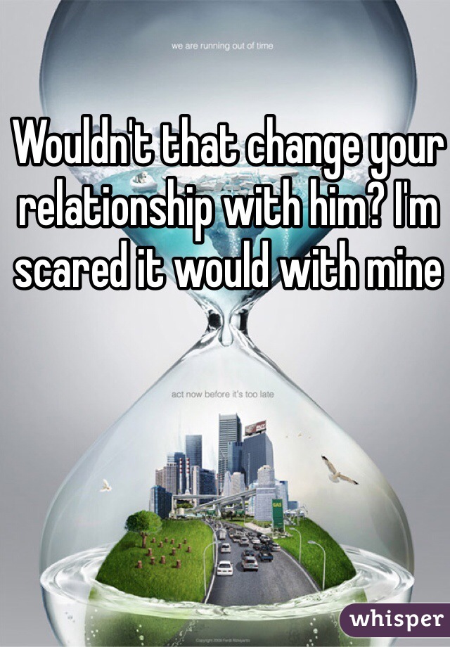 Wouldn't that change your relationship with him? I'm scared it would with mine