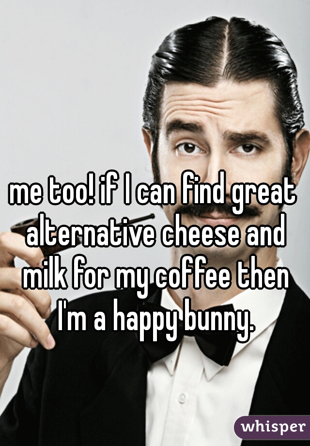 me too! if I can find great alternative cheese and milk for my coffee then I'm a happy bunny.