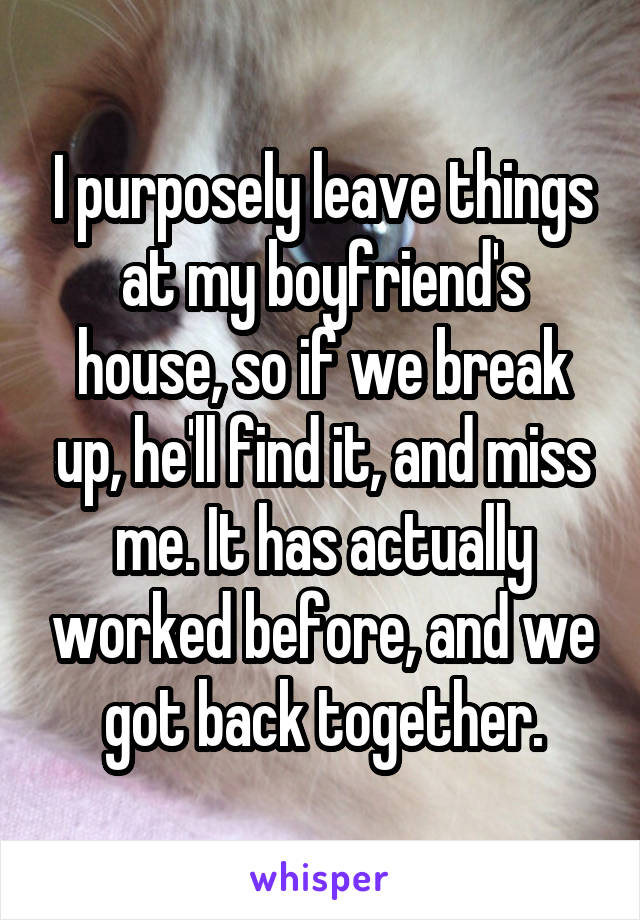 I purposely leave things at my boyfriend's house, so if we break up, he'll find it, and miss me. It has actually worked before, and we got back together.