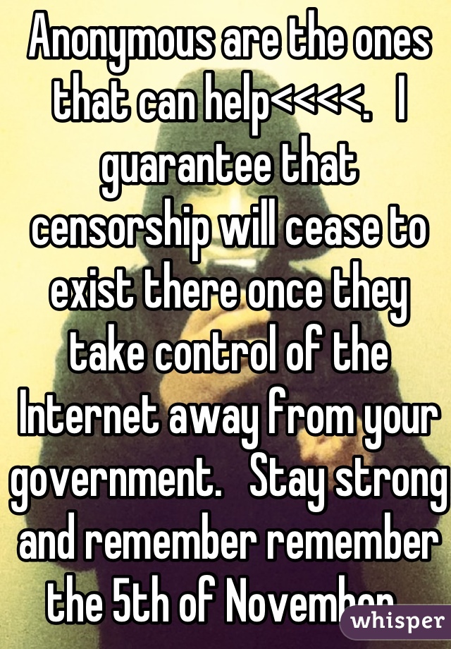 Anonymous are the ones that can help<<<<.   I guarantee that censorship will cease to exist there once they take control of the Internet away from your government.   Stay strong and remember remember the 5th of November. 
