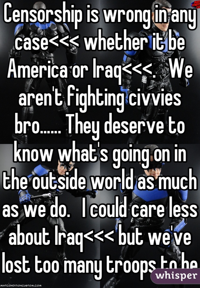Censorship is wrong in any case<<< whether it be America or Iraq<<<.   We aren't fighting civvies bro...... They deserve to know what's going on in the outside world as much as we do.   I could care less about Iraq<<< but we've lost too many troops to be hung up on hating the innocents.