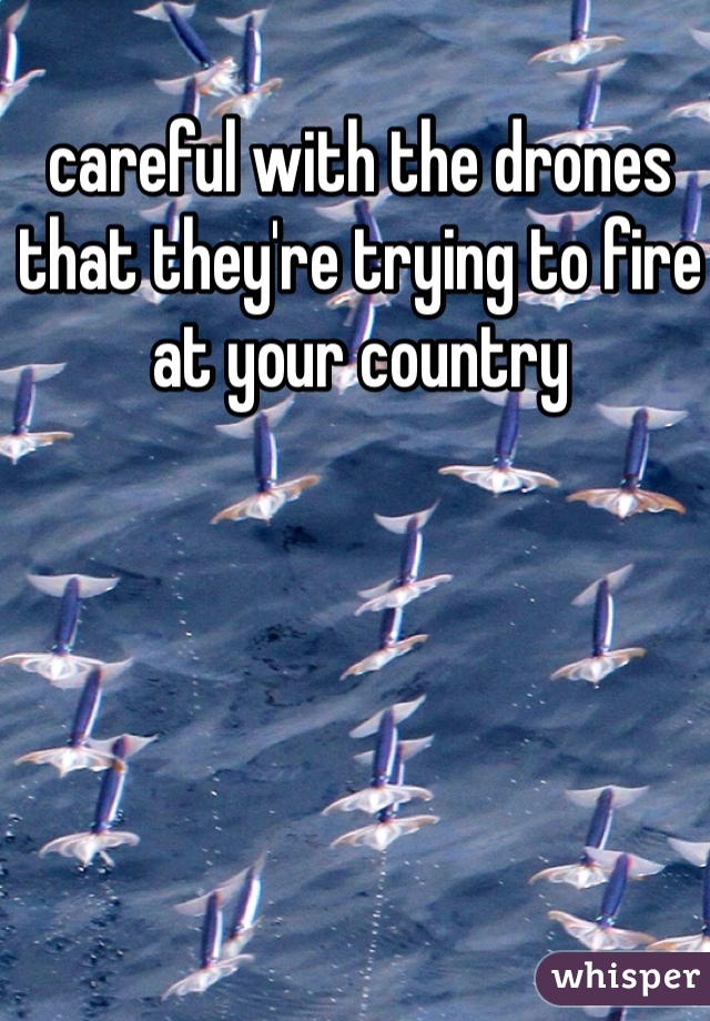 careful with the drones that they're trying to fire at your country
