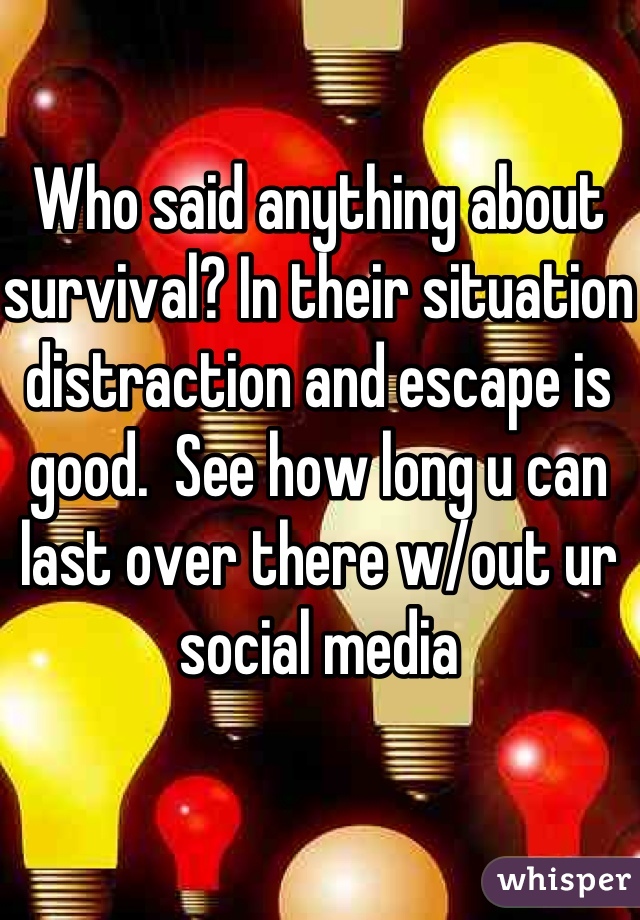 Who said anything about survival? In their situation distraction and escape is good.  See how long u can last over there w/out ur social media