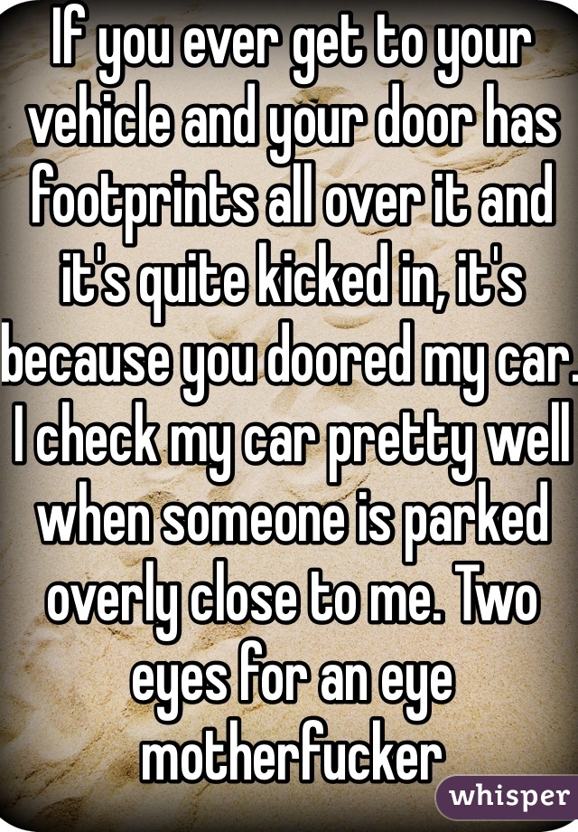 If you ever get to your vehicle and your door has footprints all over it and it's quite kicked in, it's because you doored my car. I check my car pretty well when someone is parked overly close to me. Two eyes for an eye motherfucker