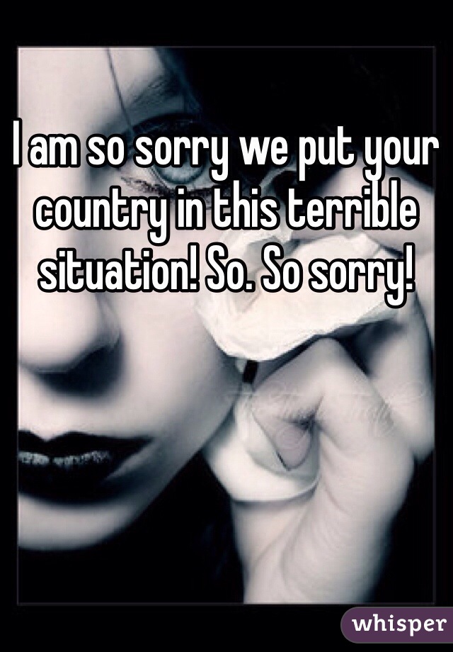 I am so sorry we put your country in this terrible situation! So. So sorry! 