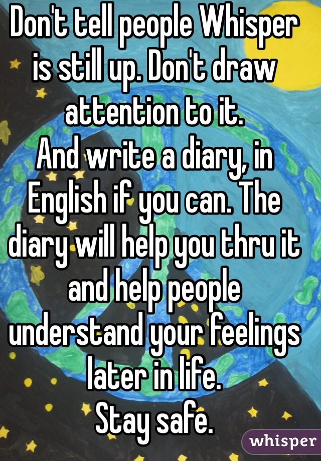 Don't tell people Whisper is still up. Don't draw attention to it.
And write a diary, in English if you can. The diary will help you thru it and help people understand your feelings later in life.
Stay safe. 