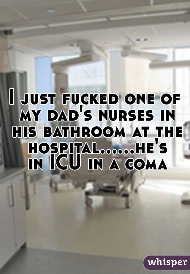 I just fucked one of my dad's nurses in his bathroom at the hospital......he's in ICU in a coma