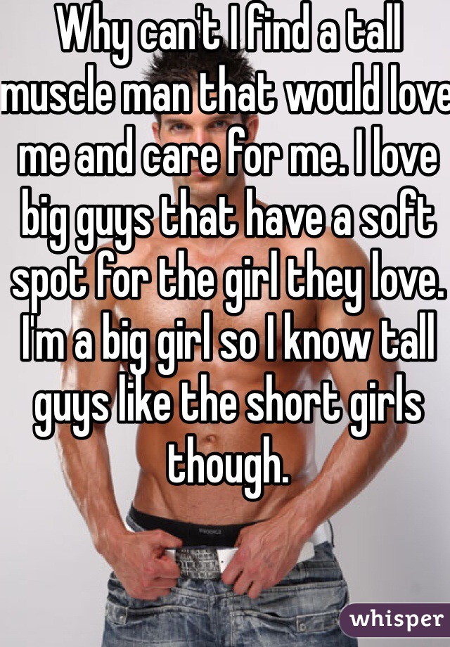 Why can't I find a tall muscle man that would love me and care for me. I love big guys that have a soft spot for the girl they love. I'm a big girl so I know tall guys like the short girls though. 
