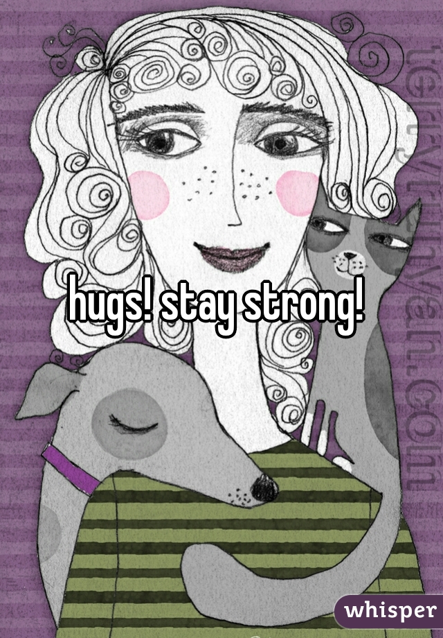 hugs! stay strong! 