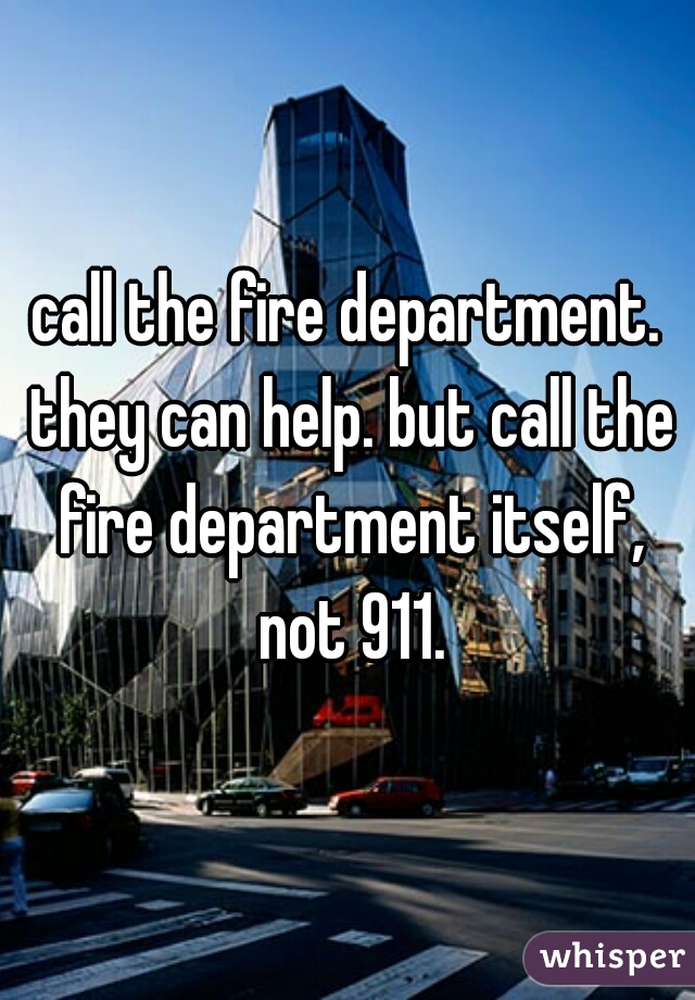 call the fire department. they can help. but call the fire department itself, not 911.