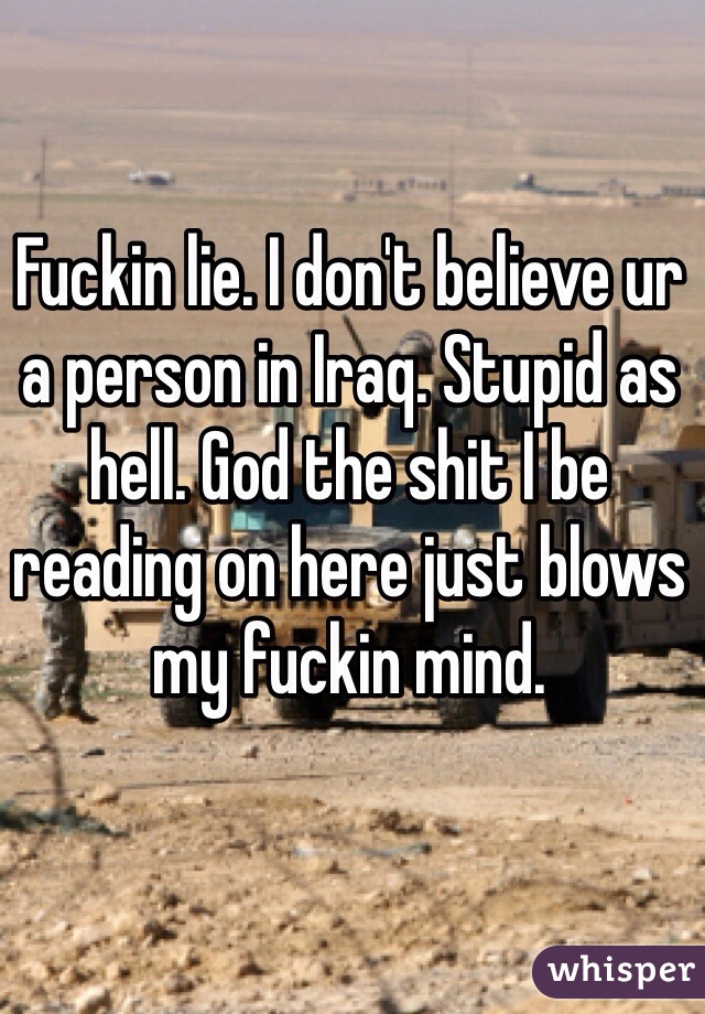 Fuckin lie. I don't believe ur a person in Iraq. Stupid as hell. God the shit I be reading on here just blows my fuckin mind. 