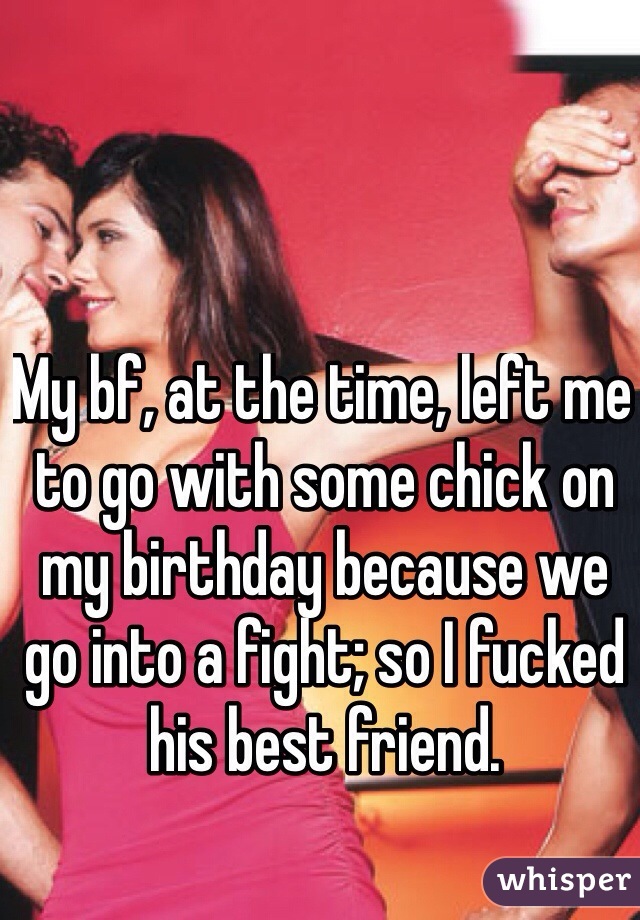 My bf, at the time, left me to go with some chick on my birthday because we go into a fight; so I fucked his best friend.