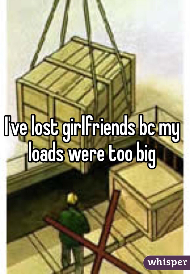 I've lost girlfriends bc my loads were too big