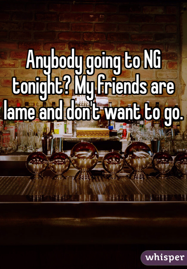 Anybody going to NG tonight? My friends are lame and don't want to go.