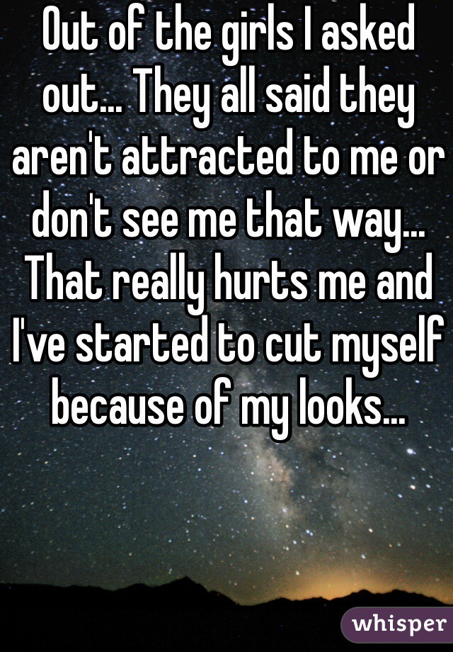 Out of the girls I asked out... They all said they aren't attracted to me or don't see me that way... That really hurts me and I've started to cut myself because of my looks... 