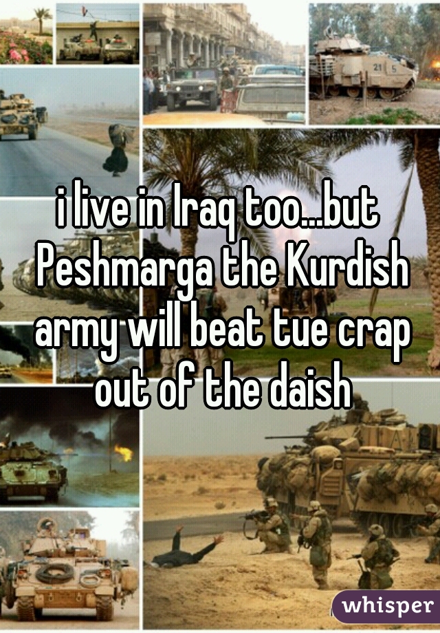 i live in Iraq too...but Peshmarga the Kurdish army will beat tue crap out of the daish